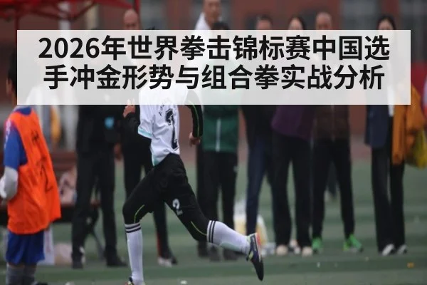 2026年世界拳击锦标赛中国选手冲金形势与组合拳实战分析